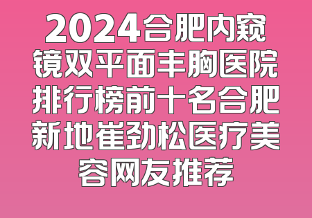 2024合肥内窥镜双平面丰胸医院排行榜前十名合肥新地崔劲松医疗美容网友推荐