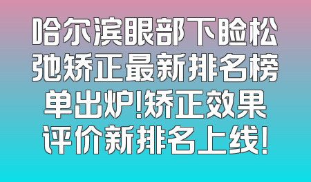 哈尔滨眼部下睑松弛矫正最新排名榜单出炉！矫正效果评价新排名上线！