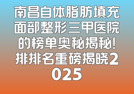 南昌自体脂肪填充面部整形三甲医院的榜单奥秘揭秘！排排名重磅揭晓2025