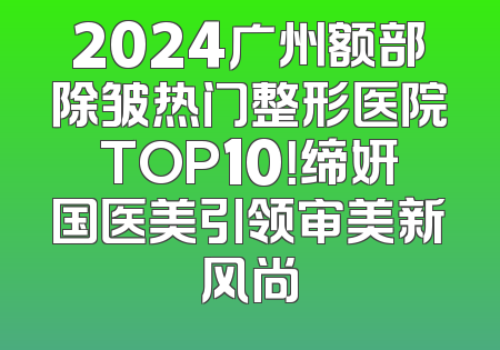 2024广州额部除皱热门整形医院TOP10！缔妍国医美引领审美新风尚