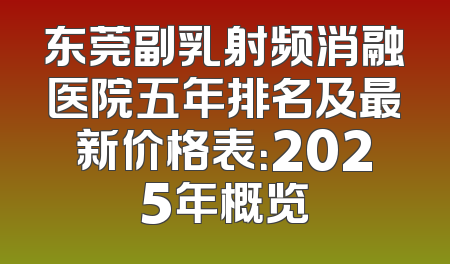 东莞副乳射频消融医院五年排名及最新价格表：2025年概览