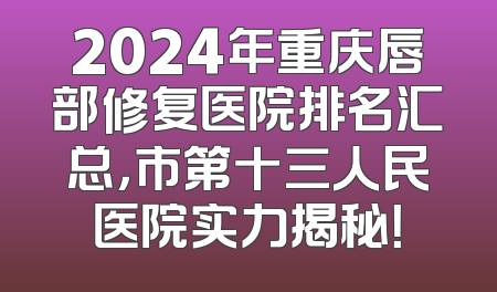 2024年重庆唇部修复医院排名汇总，市第十三人民医院实力揭秘！