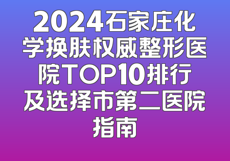 2024石家庄化学换肤权威整形医院TOP10排行及选择市第二医院指南
