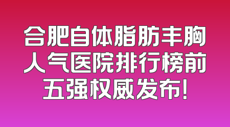 合肥自体脂肪丰胸人气医院排行榜前五强权威发布！