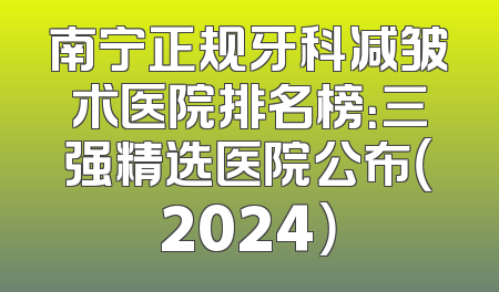 南宁正规牙科减皱术医院排名榜：三强精选医院公布（2024）