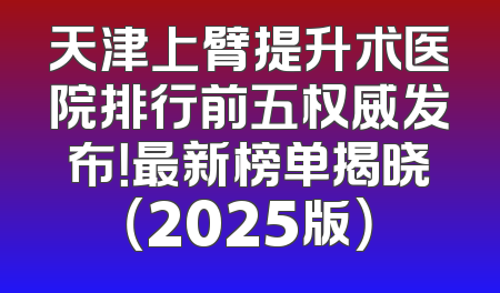 天津上臂提升术医院排行前五权威发布！最新榜单揭晓（2025版）