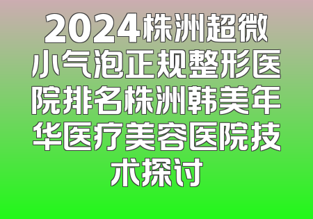 2024株洲超微小气泡正规整形医院排名株洲韩美年华医疗美容医院技术探讨
