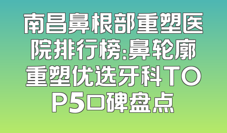 南昌鼻根部重塑医院排行榜：鼻轮廓重塑优选牙科TOP5口碑盘点