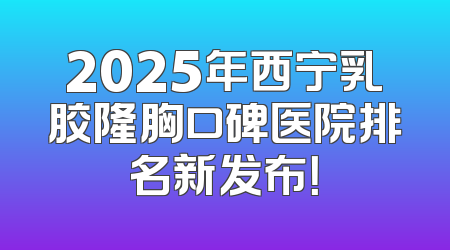 2025年西宁乳胶隆胸口碑医院排名新发布！