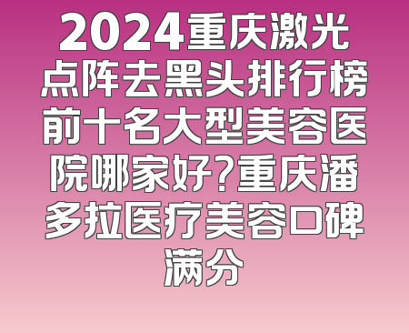 2024重庆激光点阵去黑头排行榜前十名大型美容医院哪家好？重庆潘多拉医疗美容口碑满分