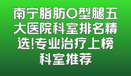 南宁脂肪O型腿五大医院科室排名精选！专业治疗上榜科室推荐