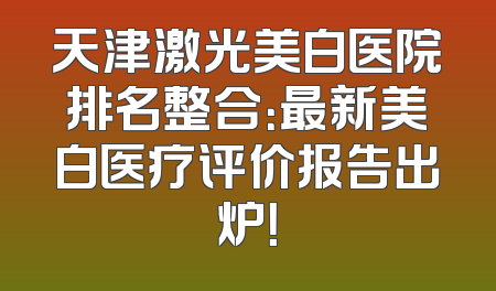 天津激光美白医院排名整合：最新美白医疗评价报告出炉！
