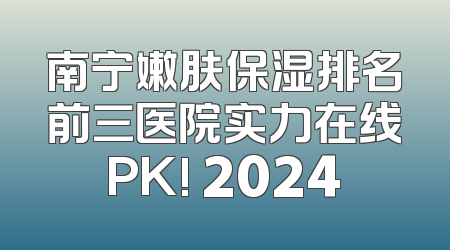 南宁嫩肤保湿排名前三医院实力在线PK! 2024