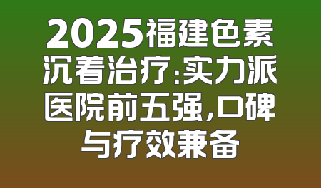 2025福建色素沉着治疗：实力派医院前五强，口碑与疗效兼备