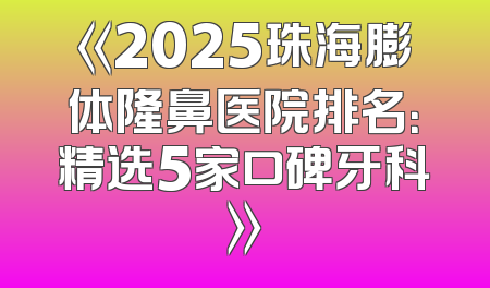 《2025珠海膨体隆鼻医院排名：精选5家口碑牙科》