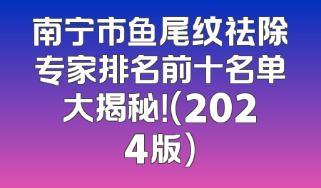 南宁市鱼尾纹祛除专家排名前十名单大揭秘！(2024版)
