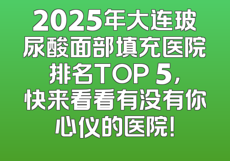 2025年大连玻尿酸面部填充医院排名TOP 5，快来看看有没有你心仪的医院！