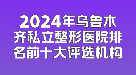 2024年乌鲁木齐私立整形医院排名前十大评选机构