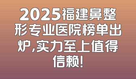 2025福建鼻整形专业医院榜单出炉，实力至上值得信赖！