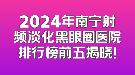 2024年南宁射频淡化黑眼圈医院排行榜前五揭晓！