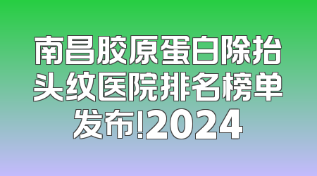 南昌胶原蛋白除抬头纹医院排名榜单发布!2024
