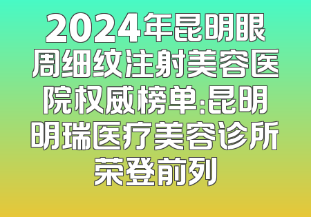 2024年昆明眼周细纹注射美容医院权威榜单：昆明明瑞医疗美容诊所荣登前列