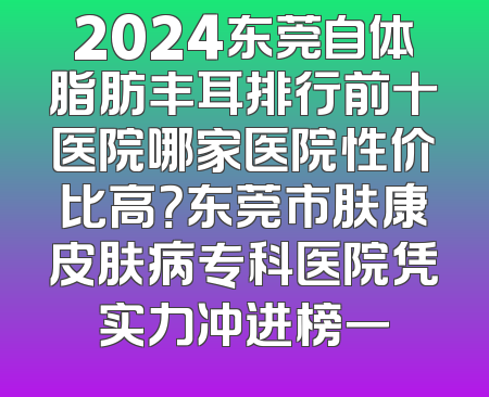 2024东莞自体脂肪丰耳排行前十医院哪家医院性价比高？东莞市肤康皮肤病专科医院凭实力冲进榜一