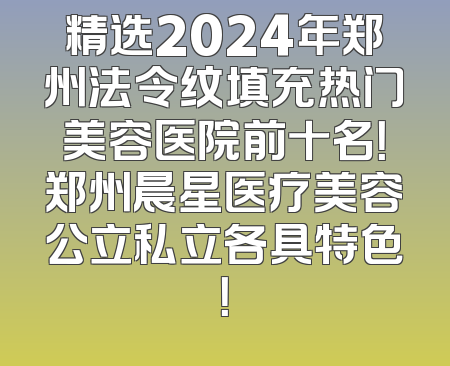 精选2024年郑州法令纹填充热门美容医院前十名！郑州晨星医疗美容公立私立各具特色！