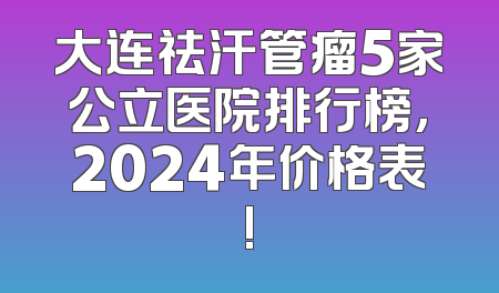 大连祛汗管瘤5家公立医院排行榜，2024年价格表!