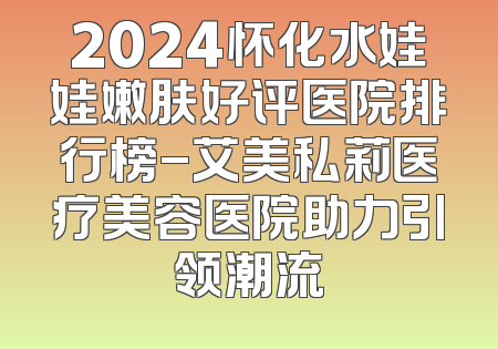 2024怀化水娃娃嫩肤好评医院排行榜-艾美私莉医疗美容医院助力引领潮流
