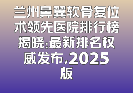 兰州鼻翼软骨复位术领先医院排行榜揭晓：最新排名权威发布，2025版