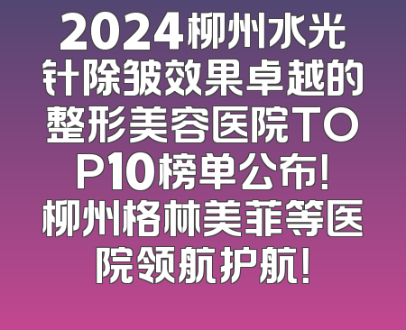 2024柳州水光针除皱效果卓越的整形美容医院TOP10榜单公布！柳州格林美菲等医院领航护航！