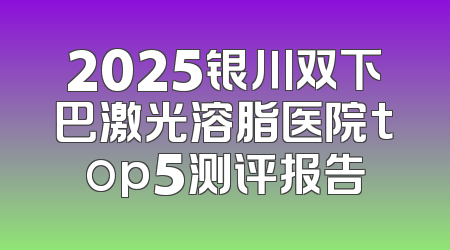 2025银川双下巴激光溶脂医院top5测评报告