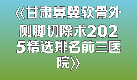 《甘肃鼻翼软骨外侧脚切除术2025精选排名前三医院》
