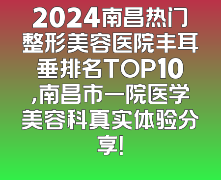 2024南昌热门整形美容医院丰耳垂排名TOP10，南昌市一院医学美容科真实体验分享！