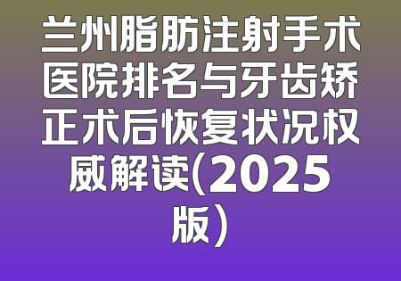 兰州脂肪注射手术医院排名与牙齿矫正术后恢复状况权威解读（2025版）