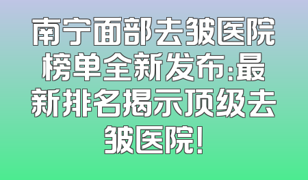 南宁面部去皱医院榜单全新发布：最新排名揭示顶级去皱医院！
