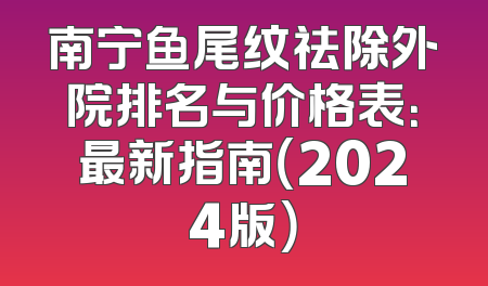 南宁鱼尾纹祛除外院排名与价格表：最新指南（2024版）