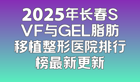 2025年长春SVF与GEL脂肪移植整形医院排行榜最新更新