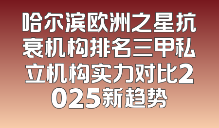 哈尔滨欧洲之星抗衰机构排名三甲私立机构实力对比2025新趋势