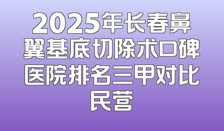 2025年长春鼻翼基底切除术口碑医院排名三甲对比民营