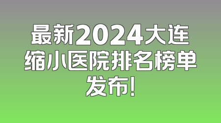 最新2024大连缩小医院排名榜单发布！
