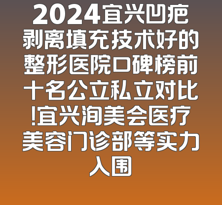 2024宜兴凹疤剥离填充技术好的整形医院口碑榜前十名公立私立对比！宜兴洵美会医疗美容门诊部等实力入围