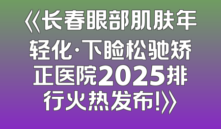 《长春眼部肌肤年轻化·下睑松驰矫正医院2025排行火热发布！》