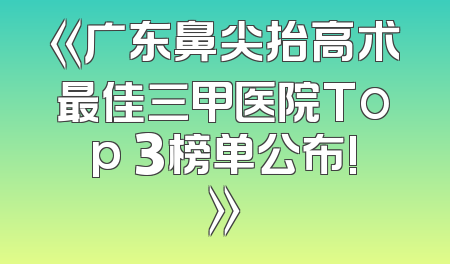 《广东鼻尖抬高术最佳三甲医院Top 3榜单公布!》