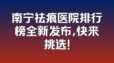 南宁祛痕医院排行榜全新发布，快来挑选！