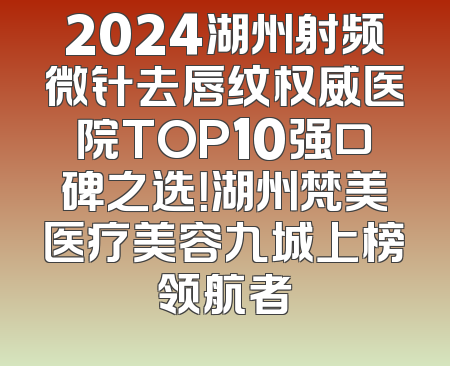 2024湖州射频微针去唇纹权威医院TOP10强口碑之选！湖州梵美医疗美容九城上榜领航者