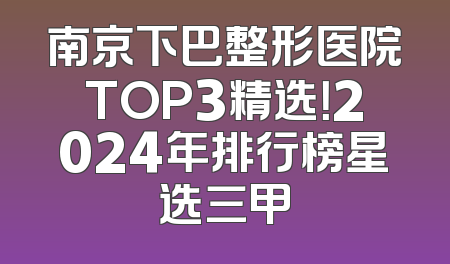 南京下巴整形医院TOP3精选！2024年排行榜星选三甲