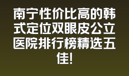 南宁性价比高的韩式定位双眼皮公立医院排行榜精选五佳！