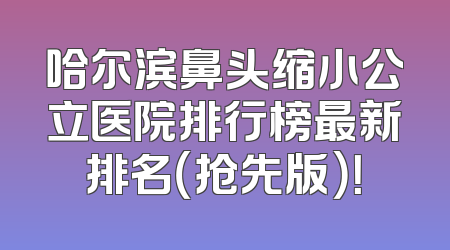 哈尔滨鼻头缩小公立医院排行榜最新排名（抢先版）！